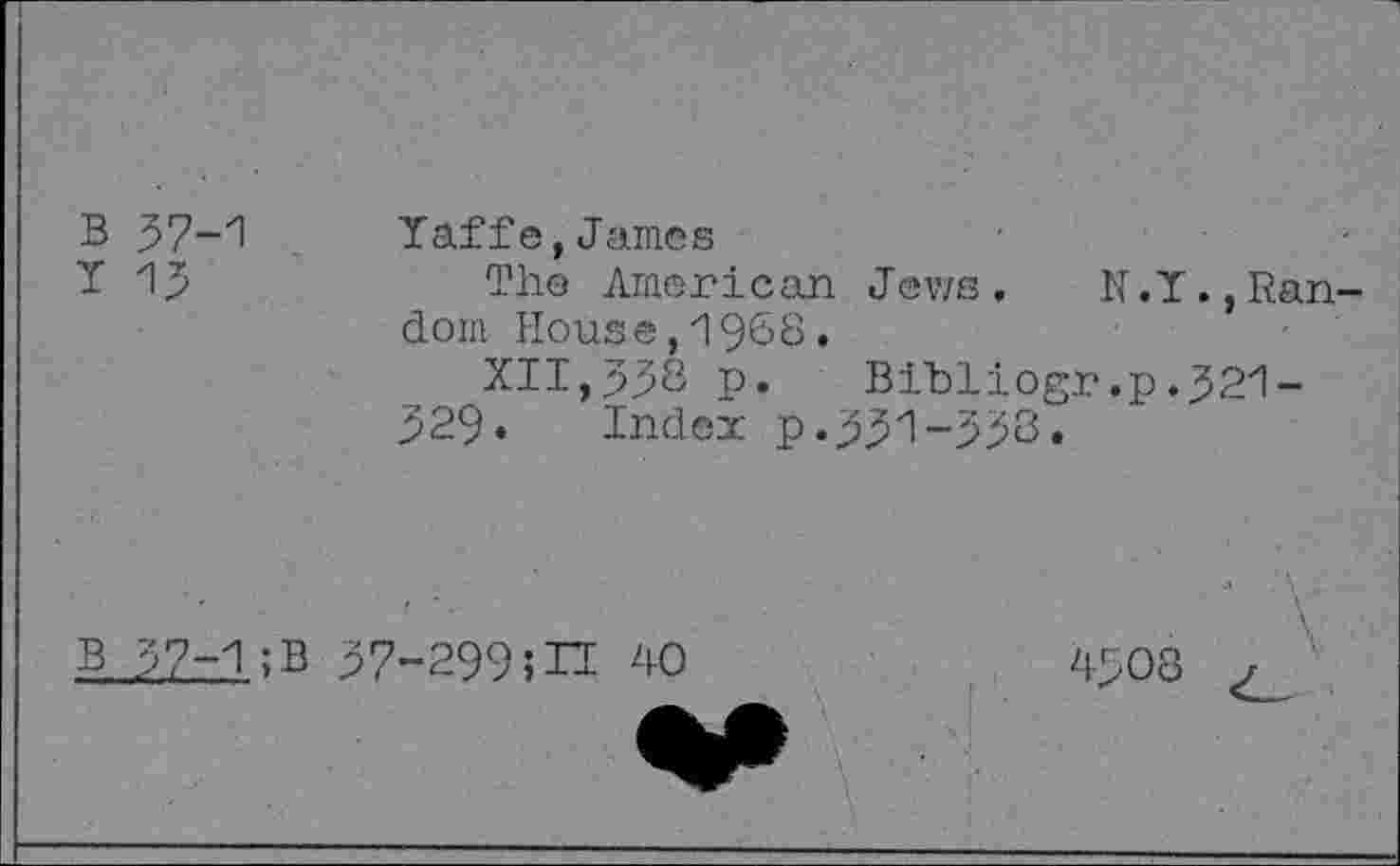 ﻿B 57-1
Y 15
Yaffe,James
The American Jews.	N. Y.,Ran-
dom House,19&8.
XII,338 p. Bibliogr,p.521-329. Index p.331-538.
B 37-1;B 57-2995H 40
M
4508